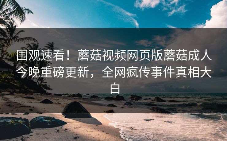 围观速看！蘑菇视频网页版蘑菇成人今晚重磅更新，全网疯传事件真相大白