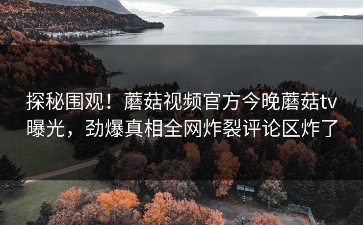 探秘围观！蘑菇视频官方今晚蘑菇tv曝光，劲爆真相全网炸裂评论区炸了