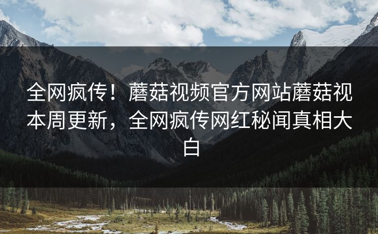 全网疯传！蘑菇视频官方网站蘑菇视本周更新，全网疯传网红秘闻真相大白