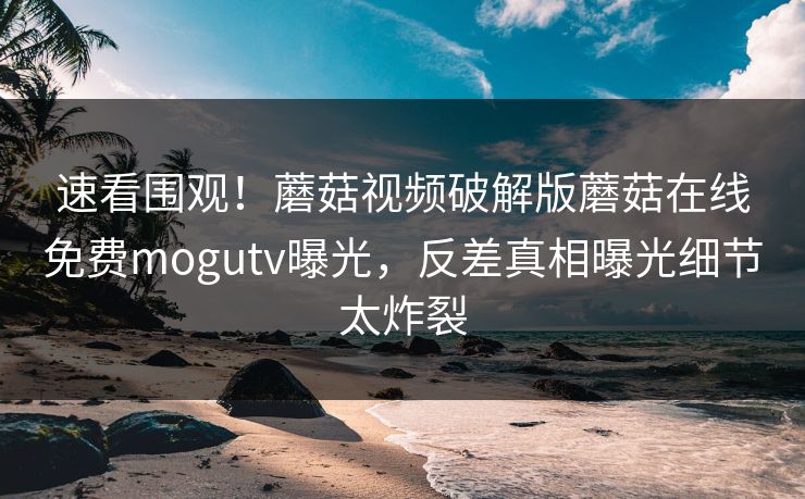 速看围观！蘑菇视频破解版蘑菇在线免费mogutv曝光，反差真相曝光细节太炸裂