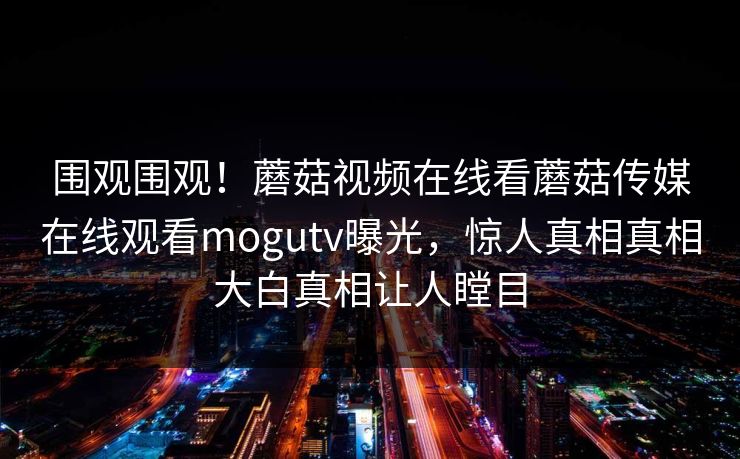 围观围观！蘑菇视频在线看蘑菇传媒在线观看mogutv曝光，惊人真相真相大白真相让人瞠目