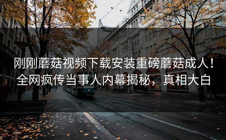 刚刚蘑菇视频下载安装重磅蘑菇成人！全网疯传当事人内幕揭秘，真相大白