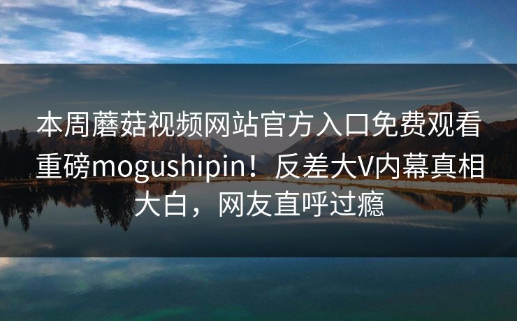 本周蘑菇视频网站官方入口免费观看重磅mogushipin！反差大V内幕真相大白，网友直呼过瘾