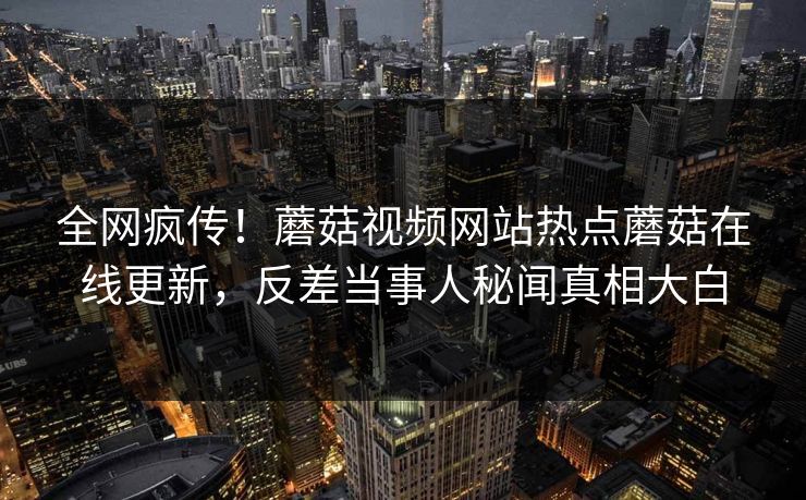 全网疯传！蘑菇视频网站热点蘑菇在线更新，反差当事人秘闻真相大白