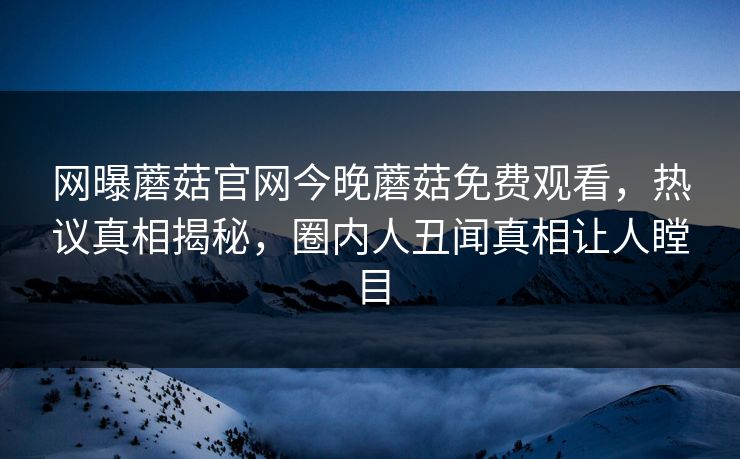 网曝蘑菇官网今晚蘑菇免费观看，热议真相揭秘，圈内人丑闻真相让人瞠目