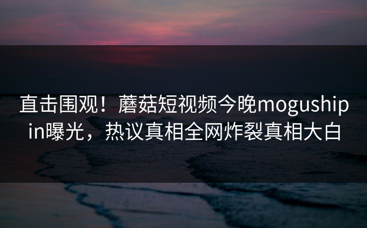 直击围观！蘑菇短视频今晚mogushipin曝光，热议真相全网炸裂真相大白