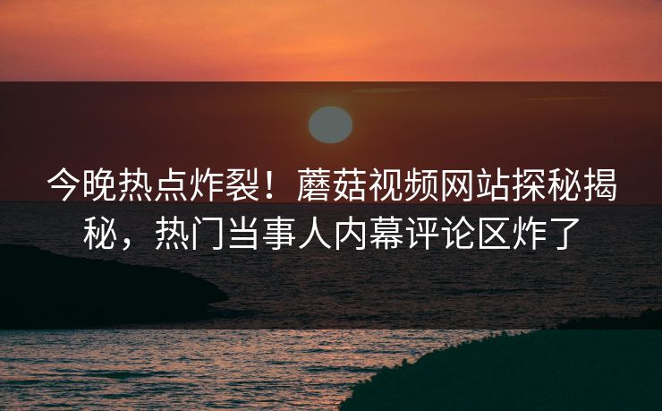今晚热点炸裂！蘑菇视频网站探秘揭秘，热门当事人内幕评论区炸了