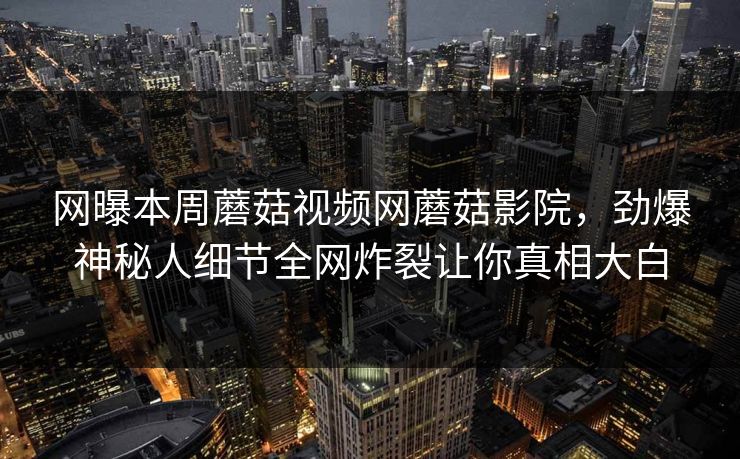 网曝本周蘑菇视频网蘑菇影院，劲爆神秘人细节全网炸裂让你真相大白