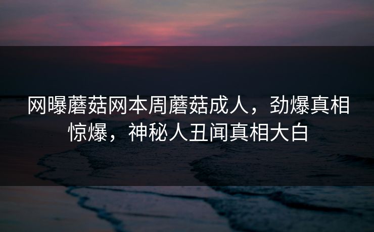 网曝蘑菇网本周蘑菇成人，劲爆真相惊爆，神秘人丑闻真相大白