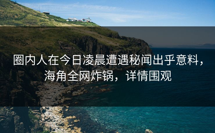 圈内人在今日凌晨遭遇秘闻出乎意料，海角全网炸锅，详情围观