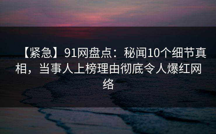 【紧急】91网盘点：秘闻10个细节真相，当事人上榜理由彻底令人爆红网络