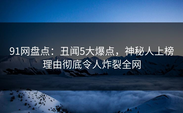 91网盘点：丑闻5大爆点，神秘人上榜理由彻底令人炸裂全网