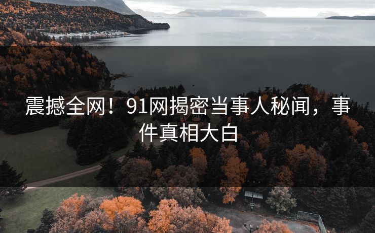 震撼全网！91网揭密当事人秘闻，事件真相大白