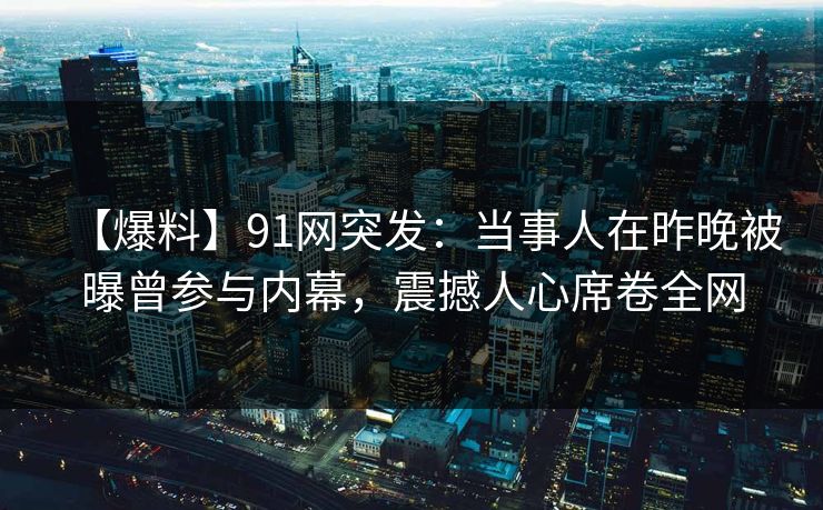 【爆料】91网突发：当事人在昨晚被曝曾参与内幕，震撼人心席卷全网