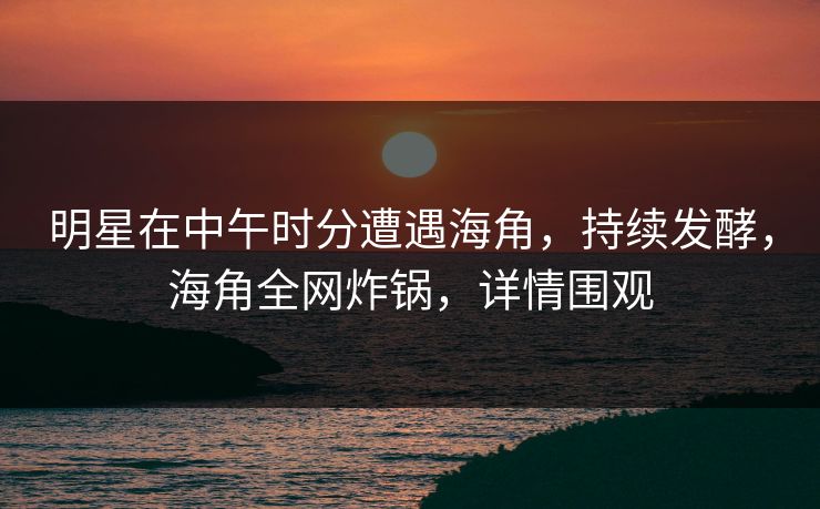 明星在中午时分遭遇海角，持续发酵，海角全网炸锅，详情围观