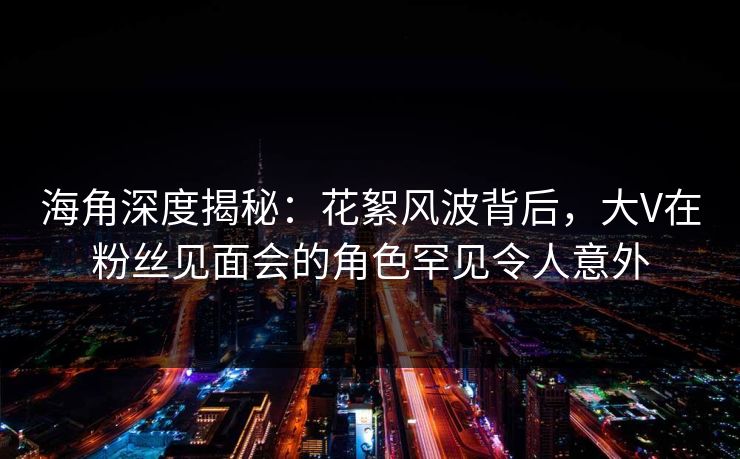 海角深度揭秘：花絮风波背后，大V在粉丝见面会的角色罕见令人意外