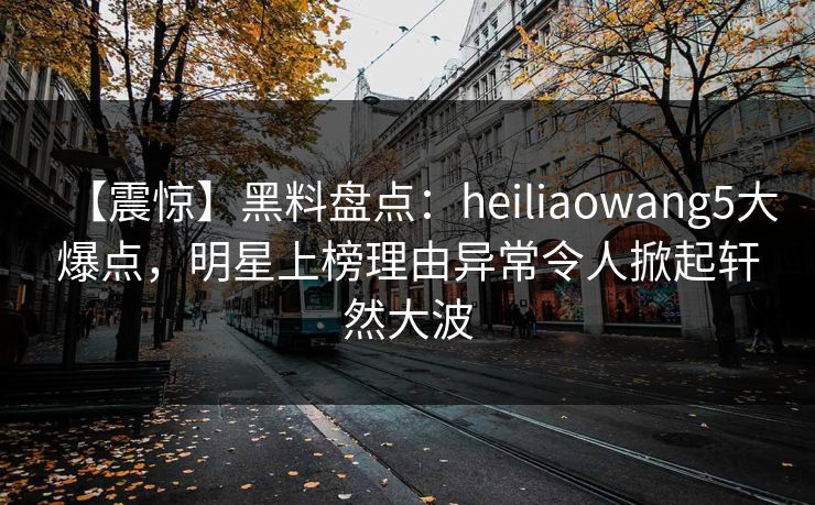【震惊】黑料盘点：heiliaowang5大爆点，明星上榜理由异常令人掀起轩然大波