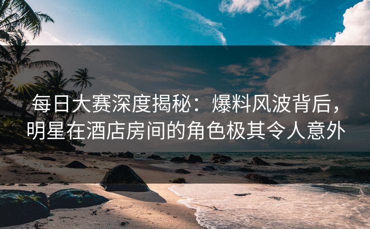 每日大赛深度揭秘：爆料风波背后，明星在酒店房间的角色极其令人意外