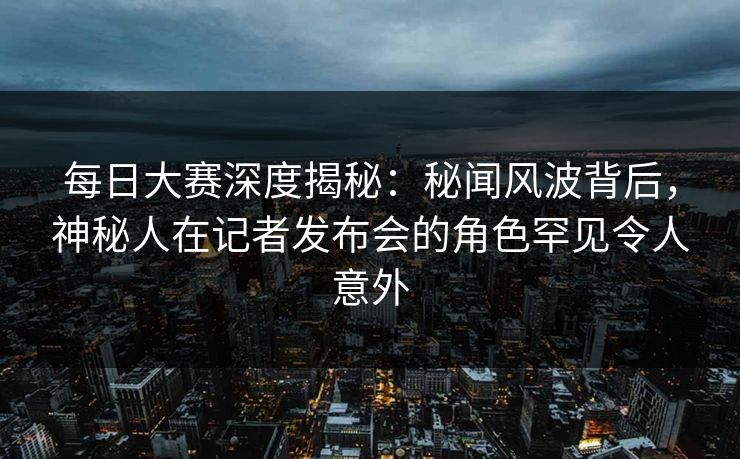 每日大赛深度揭秘：秘闻风波背后，神秘人在记者发布会的角色罕见令人意外