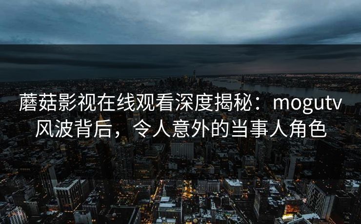 蘑菇影视在线观看深度揭秘：mogutv风波背后，令人意外的当事人角色