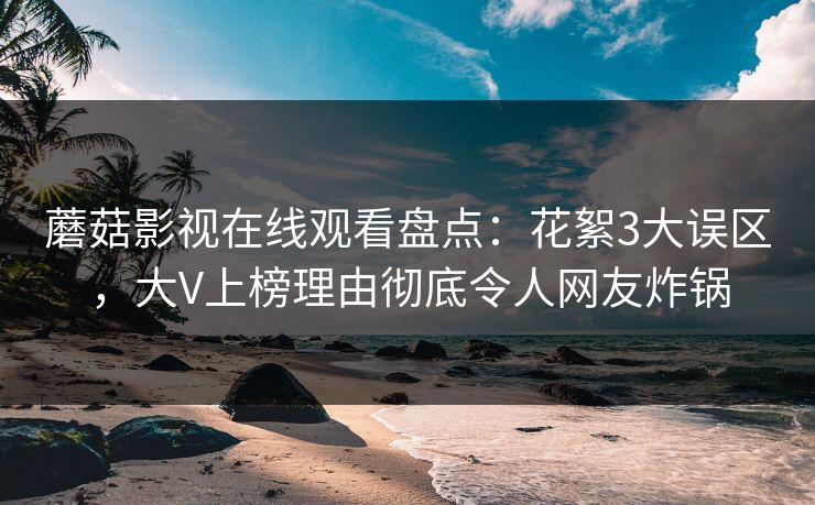 蘑菇影视在线观看盘点：花絮3大误区，大V上榜理由彻底令人网友炸锅