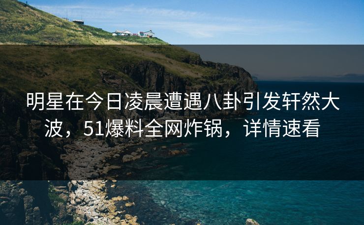 明星在今日凌晨遭遇八卦引发轩然大波，51爆料全网炸锅，详情速看