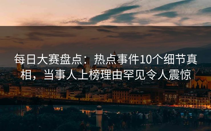 每日大赛盘点：热点事件10个细节真相，当事人上榜理由罕见令人震惊