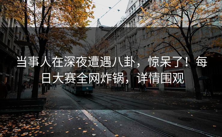 当事人在深夜遭遇八卦，惊呆了！每日大赛全网炸锅，详情围观