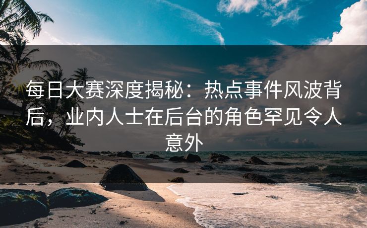 每日大赛深度揭秘：热点事件风波背后，业内人士在后台的角色罕见令人意外