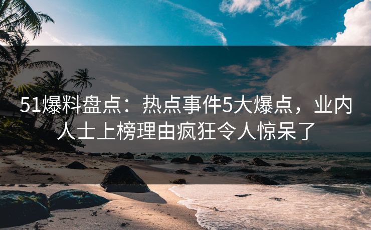 51爆料盘点：热点事件5大爆点，业内人士上榜理由疯狂令人惊呆了