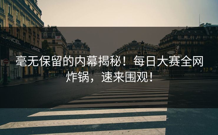 毫无保留的内幕揭秘！每日大赛全网炸锅，速来围观！