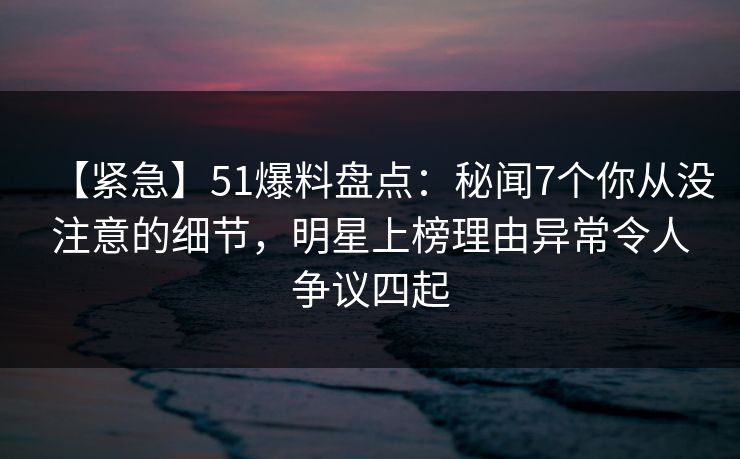 【紧急】51爆料盘点：秘闻7个你从没注意的细节，明星上榜理由异常令人争议四起
