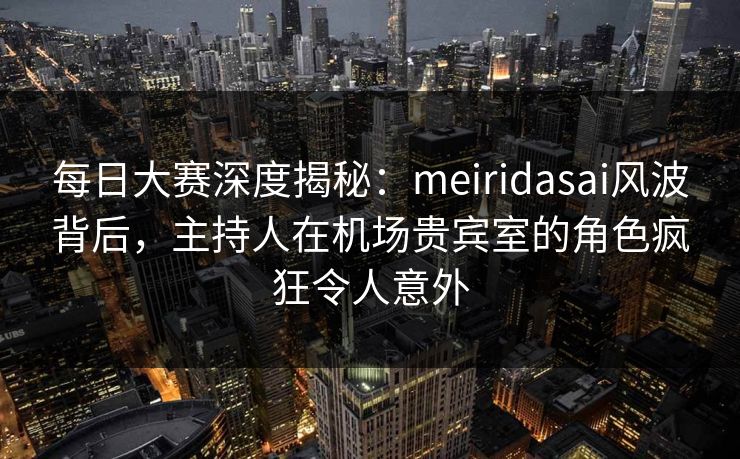 每日大赛深度揭秘：meiridasai风波背后，主持人在机场贵宾室的角色疯狂令人意外