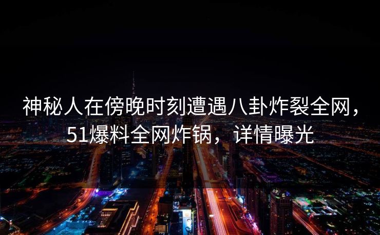 神秘人在傍晚时刻遭遇八卦炸裂全网，51爆料全网炸锅，详情曝光