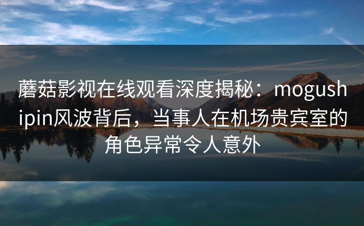 蘑菇影视在线观看深度揭秘：mogushipin风波背后，当事人在机场贵宾室的角色异常令人意外
