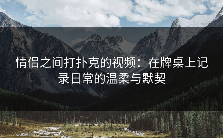 情侣之间打扑克的视频：在牌桌上记录日常的温柔与默契