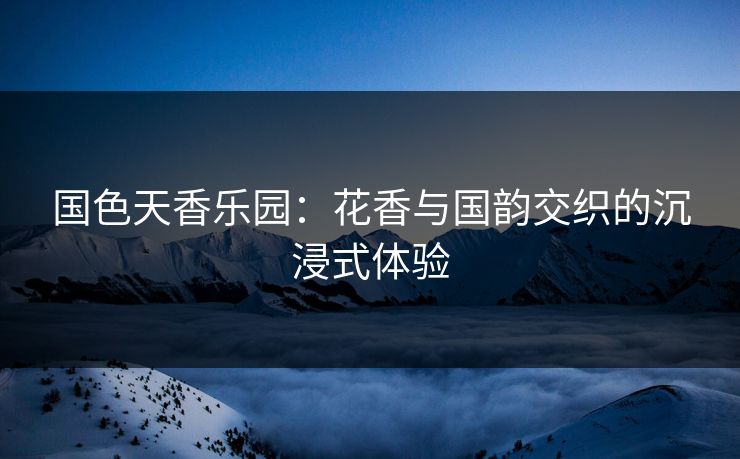 国色天香乐园：花香与国韵交织的沉浸式体验