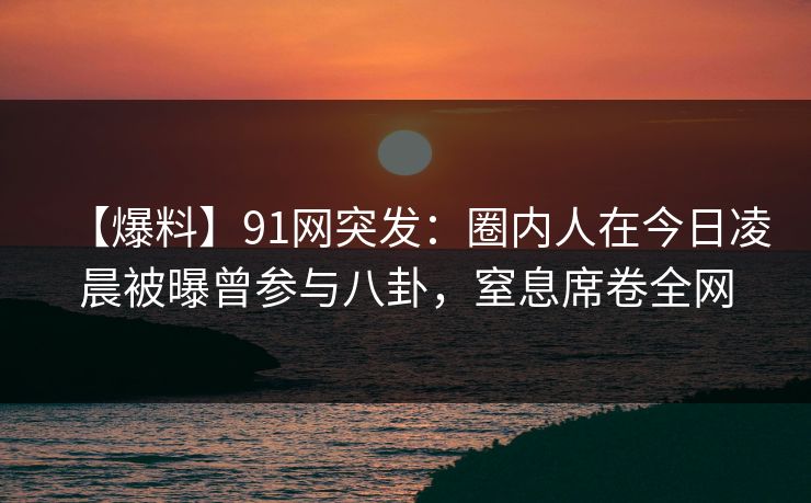 【爆料】91网突发：圈内人在今日凌晨被曝曾参与八卦，窒息席卷全网