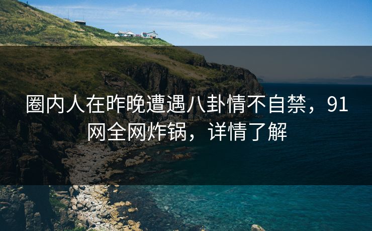 圈内人在昨晚遭遇八卦情不自禁，91网全网炸锅，详情了解