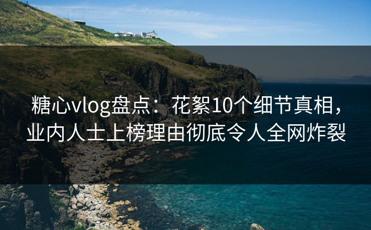 糖心vlog盘点：花絮10个细节真相，业内人士上榜理由彻底令人全网炸裂