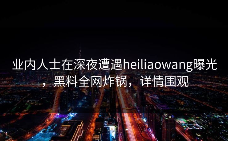 业内人士在深夜遭遇heiliaowang曝光，黑料全网炸锅，详情围观