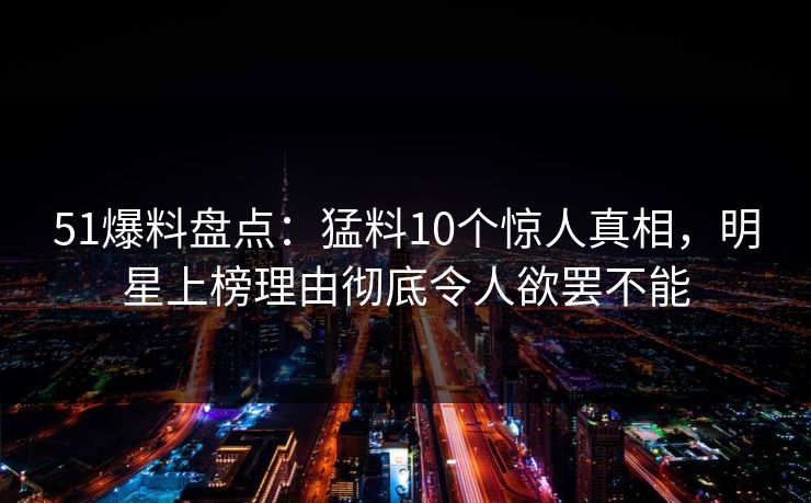 51爆料盘点：猛料10个惊人真相，明星上榜理由彻底令人欲罢不能