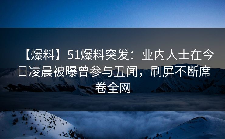 【爆料】51爆料突发：业内人士在今日凌晨被曝曾参与丑闻，刷屏不断席卷全网