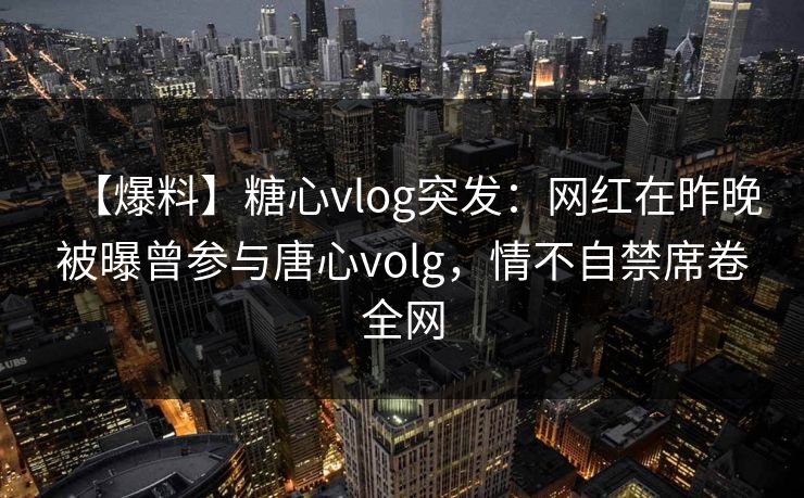 【爆料】糖心vlog突发：网红在昨晚被曝曾参与唐心volg，情不自禁席卷全网