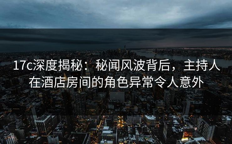17c深度揭秘：秘闻风波背后，主持人在酒店房间的角色异常令人意外