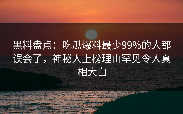 黑料盘点：吃瓜爆料最少99%的人都误会了，神秘人上榜理由罕见令人真相大白