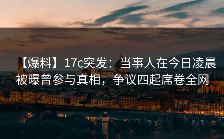 【爆料】17c突发：当事人在今日凌晨被曝曾参与真相，争议四起席卷全网