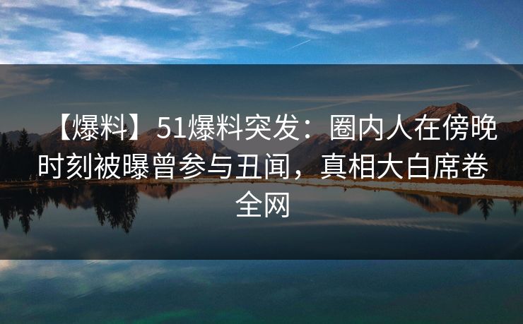 【爆料】51爆料突发：圈内人在傍晚时刻被曝曾参与丑闻，真相大白席卷全网