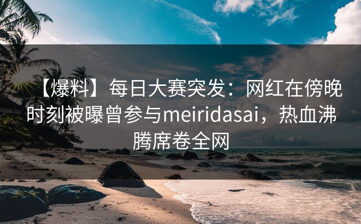 【爆料】每日大赛突发：网红在傍晚时刻被曝曾参与meiridasai，热血沸腾席卷全网