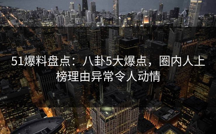 51爆料盘点：八卦5大爆点，圈内人上榜理由异常令人动情